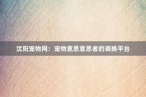 沈阳宠物网:宠物意思意思者的调换平台
